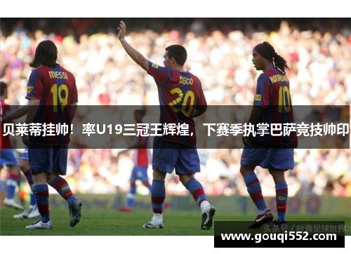 贝莱蒂挂帅！率U19三冠王辉煌，下赛季执掌巴萨竞技帅印